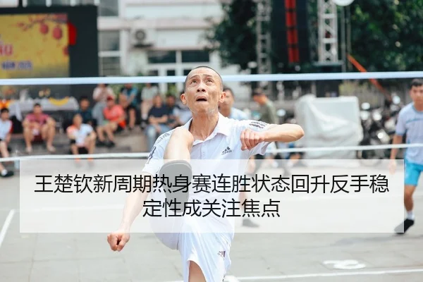 王楚钦新周期热身赛连胜状态回升反手稳定性成关注焦点